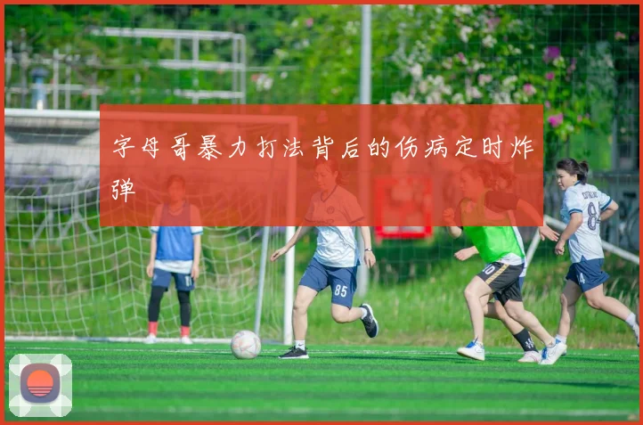字母哥暴力打法背后的伤病定时炸弹