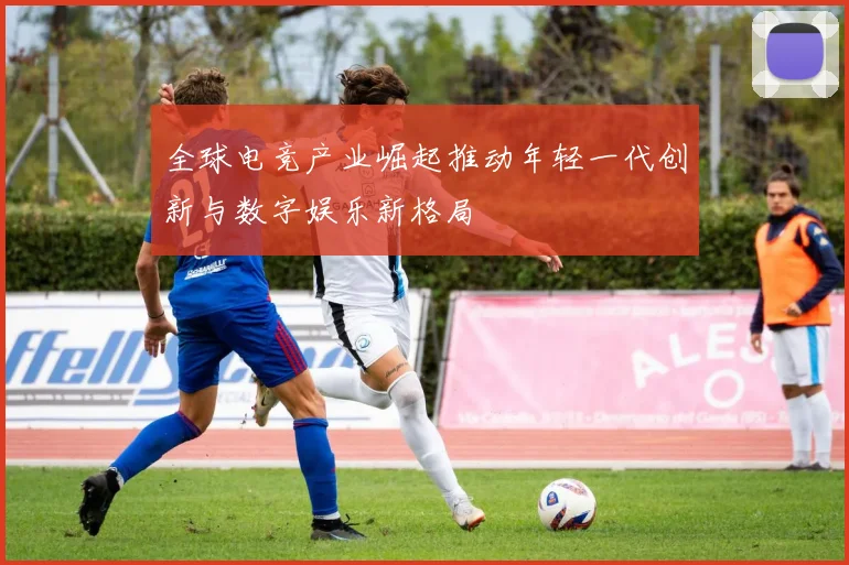全球电竞产业崛起推动年轻一代创新与数字娱乐新格局
