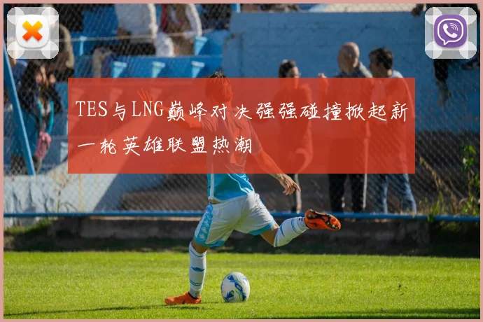 TES与LNG巅峰对决强强碰撞掀起新一轮英雄联盟热潮
