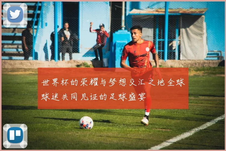 世界杯的荣耀与梦想交汇之地全球球迷共同见证的足球盛宴
