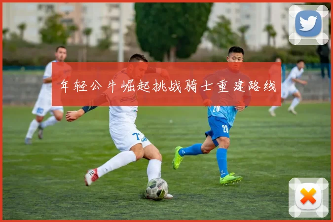年轻公牛崛起挑战骑士重建路线