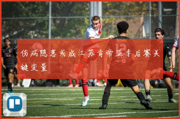 伤病隐患或成江苏肯帝亚季后赛关键变量