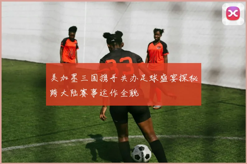 美加墨三国携手共办足球盛宴探秘跨大陆赛事运作全貌