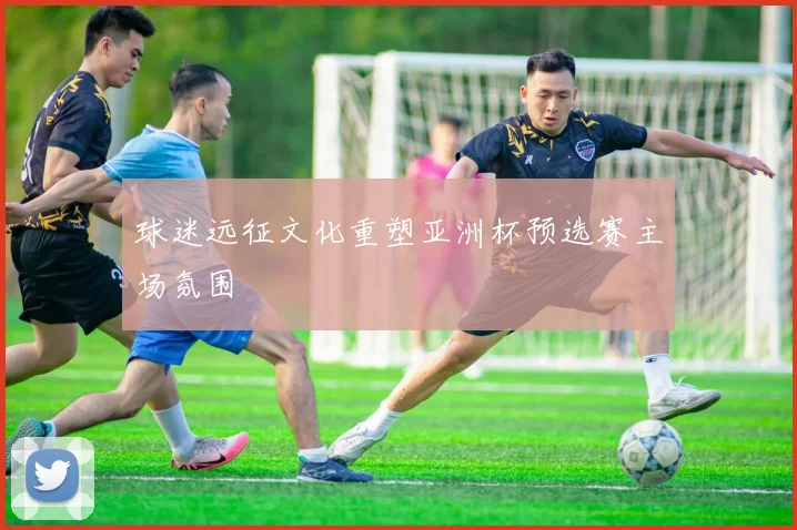 球迷远征文化重塑亚洲杯预选赛主场氛围