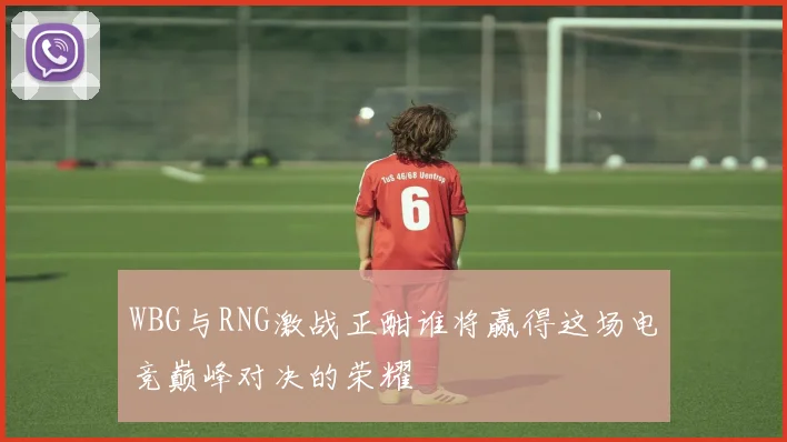 WBG与RNG激战正酣谁将赢得这场电竞巅峰对决的荣耀