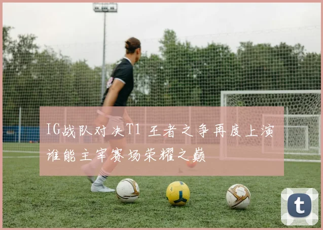 IG战队对决T1 王者之争再度上演 谁能主宰赛场荣耀之巅
