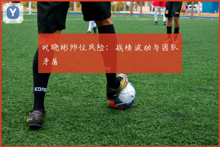 巩晓彬帅位风险：战绩波动与团队矛盾