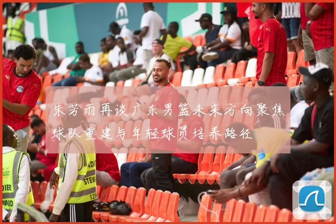 朱芳雨再谈广东男篮未来方向聚焦球队重建与年轻球员培养路径