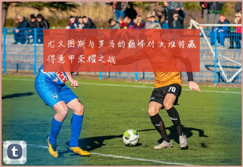 尤文图斯与罗马的巅峰对决谁将赢得意甲荣耀之战