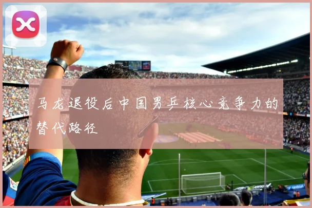 马龙退役后中国男乒核心竞争力的替代路径